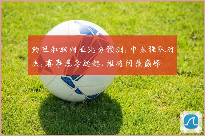 约旦和叙利亚比分预测,中东强队对决,赛事悬念迭起,谁将问鼎巅峰