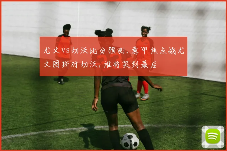 尤文vs切沃比分预测,意甲焦点战尤文图斯对切沃,谁将笑到最后
