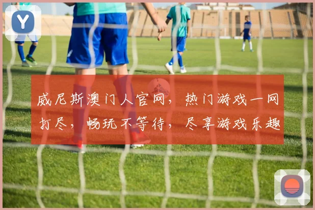 威尼斯澳门人官网，热门游戏一网打尽，畅玩不等待，尽享游戏乐趣，不容错过
