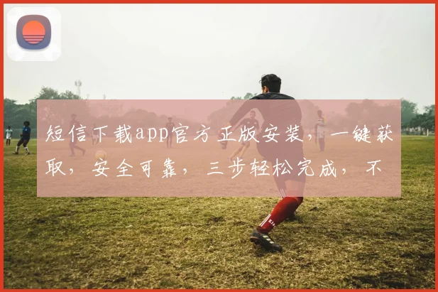 短信下载app官方正版安装，一键获取，安全可靠，三步轻松完成，不容错过