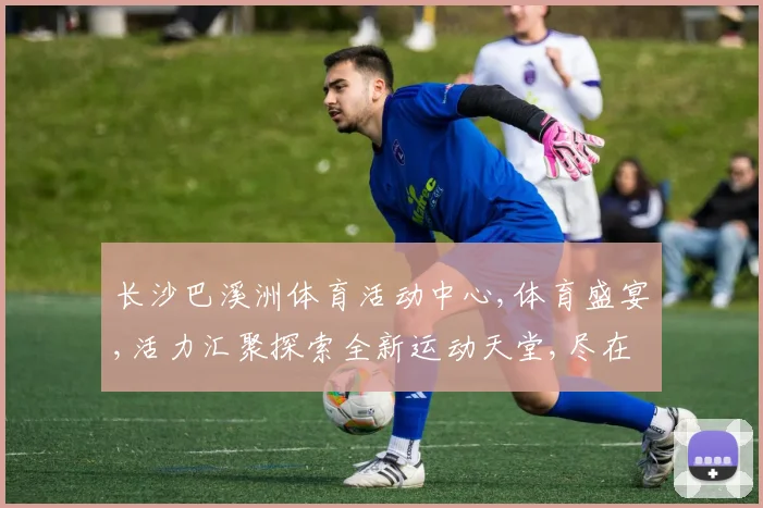 长沙巴溪洲体育活动中心,体育盛宴,活力汇聚探索全新运动天堂,尽在精彩之地