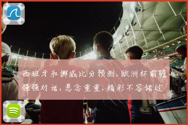 西班牙和挪威比分预测,欧洲杯前瞻强强对话,悬念重重,精彩不容错过,一触即发